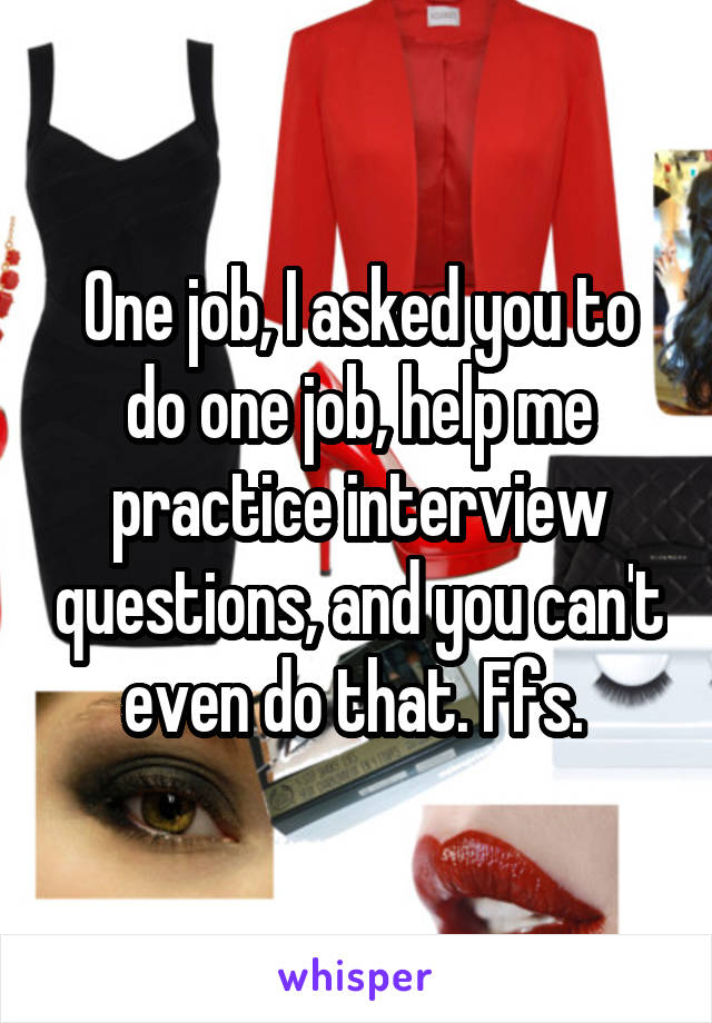 One job, I asked you to do one job, help me practice interview questions, and you can't even do that. Ffs. 