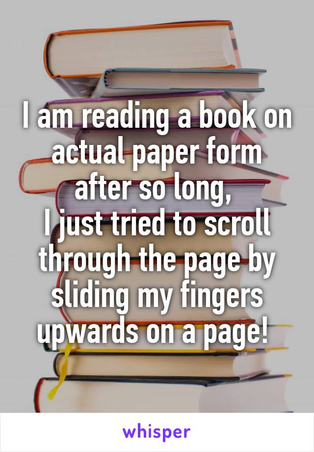 I am reading a book on actual paper form after so long, 
I just tried to scroll through the page by sliding my fingers upwards on a page! 