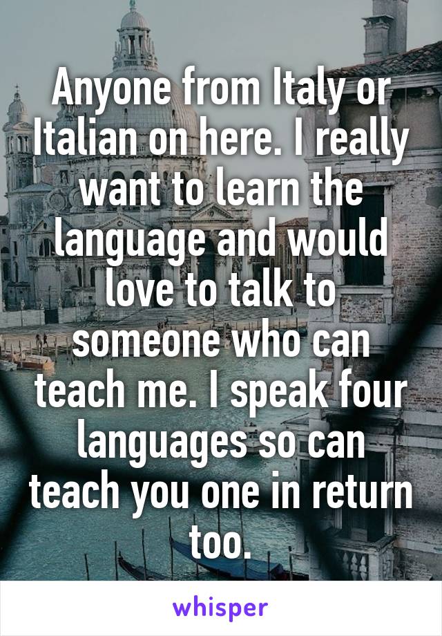 Anyone from Italy or Italian on here. I really want to learn the language and would love to talk to someone who can teach me. I speak four languages so can teach you one in return too.