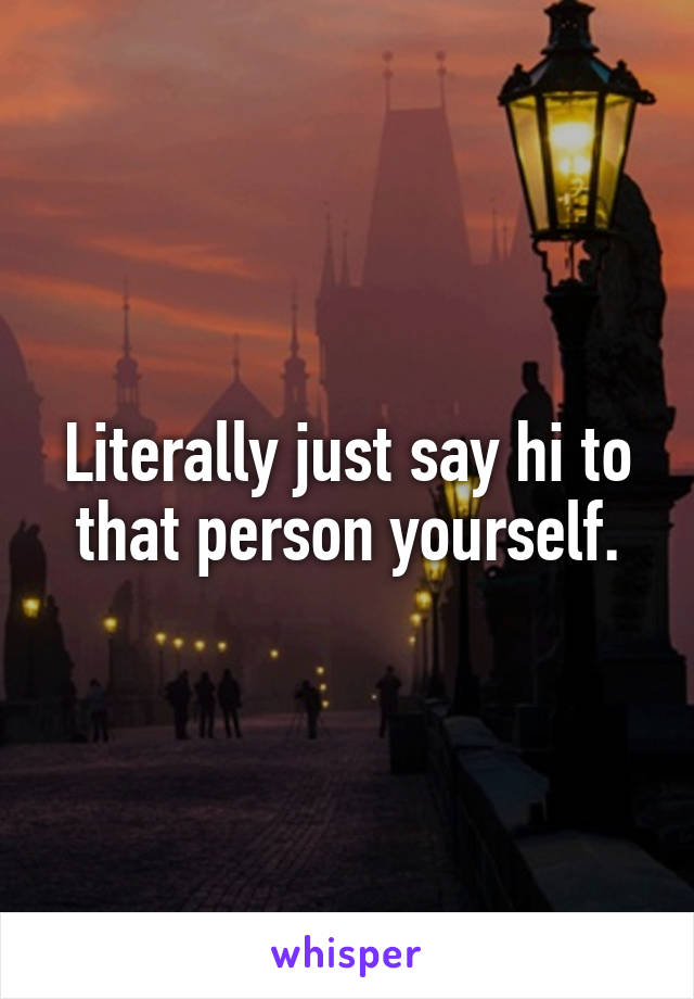 Literally just say hi to that person yourself.