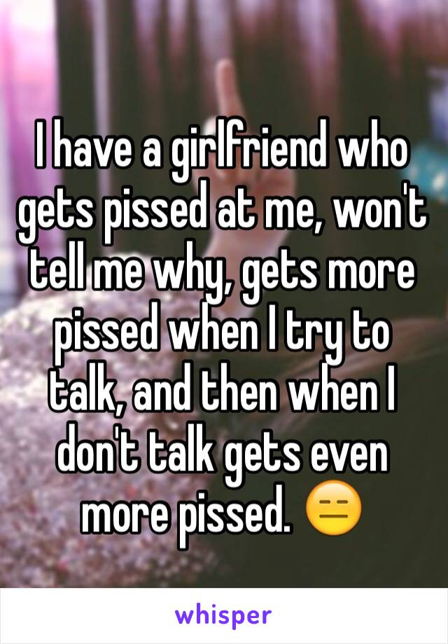 I have a girlfriend who gets pissed at me, won't tell me why, gets more pissed when I try to talk, and then when I don't talk gets even more pissed. 😑