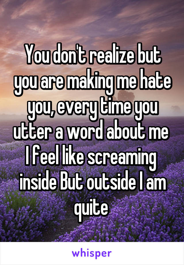 You don't realize but you are making me hate you, every time you utter a word about me  I feel like screaming  inside But outside I am quite 