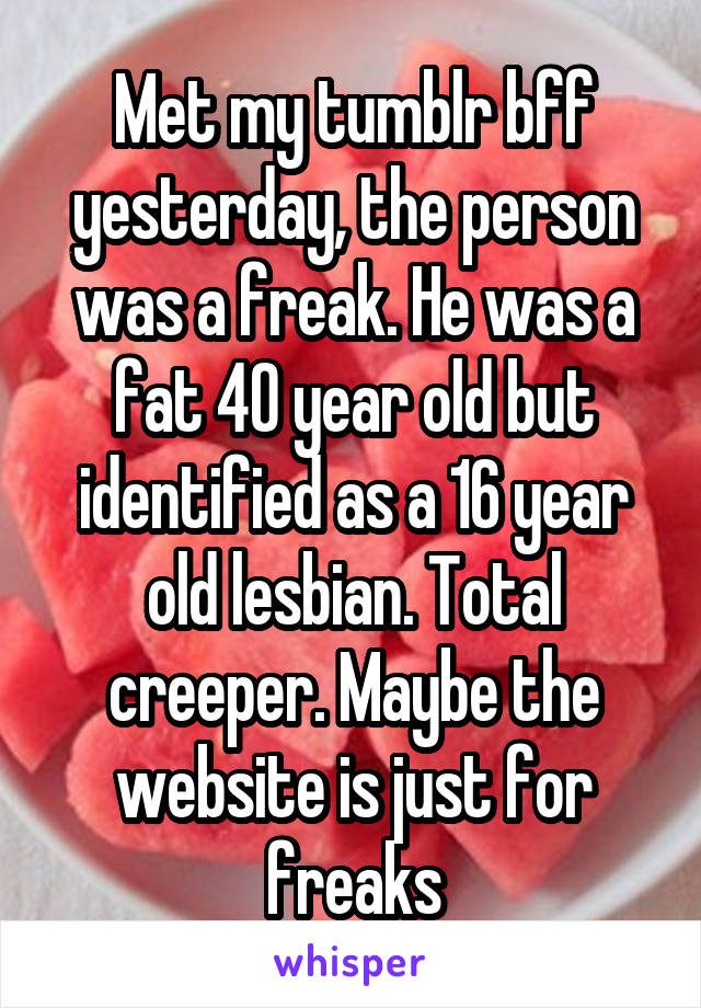 Met my tumblr bff yesterday, the person was a freak. He was a fat 40 year old but identified as a 16 year old lesbian. Total creeper. Maybe the website is just for freaks