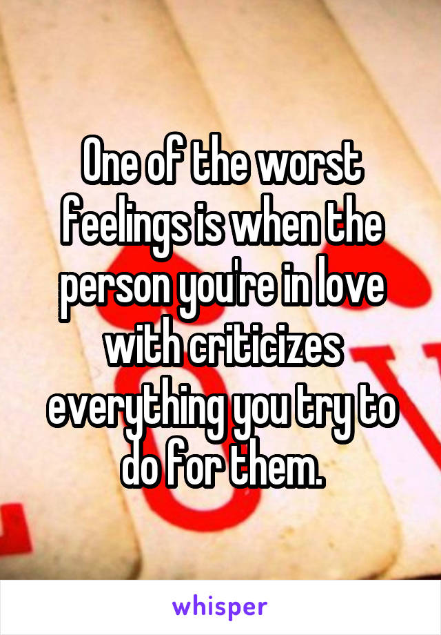 One of the worst feelings is when the person you're in love with criticizes everything you try to do for them.