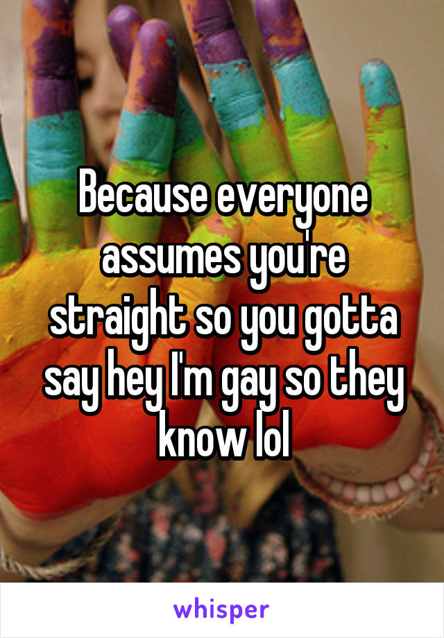 Because everyone assumes you're straight so you gotta say hey I'm gay so they know lol