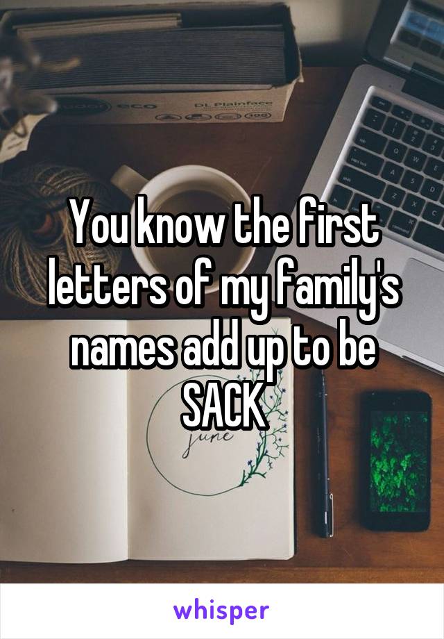 You know the first letters of my family's names add up to be
SACK