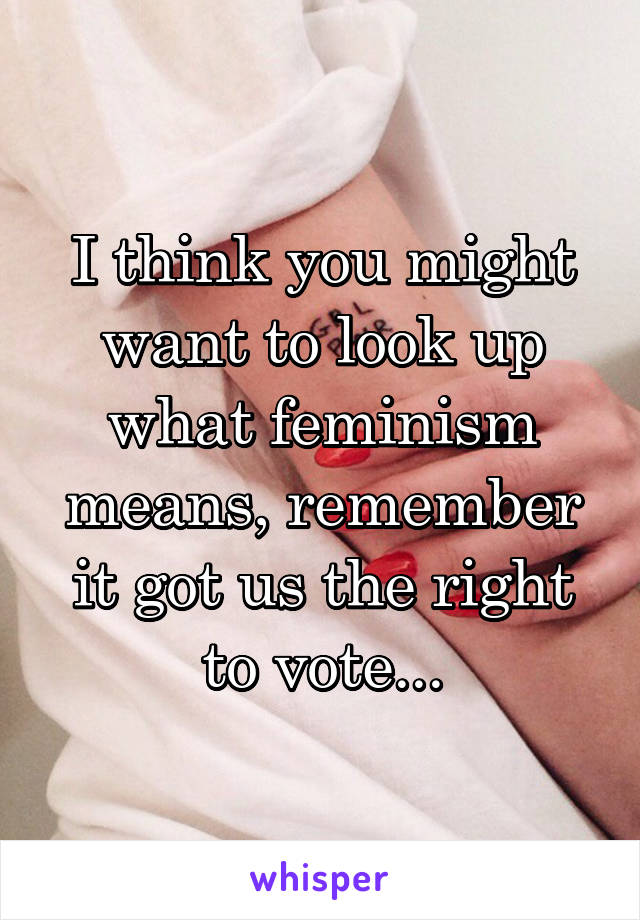 I think you might want to look up what feminism means, remember it got us the right to vote...