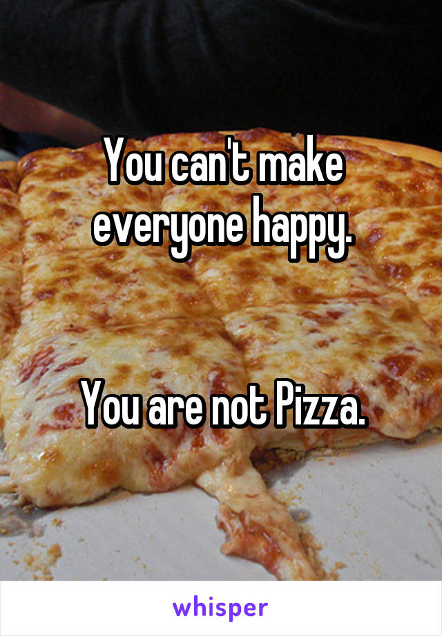 You can't make everyone happy.


You are not Pizza.
