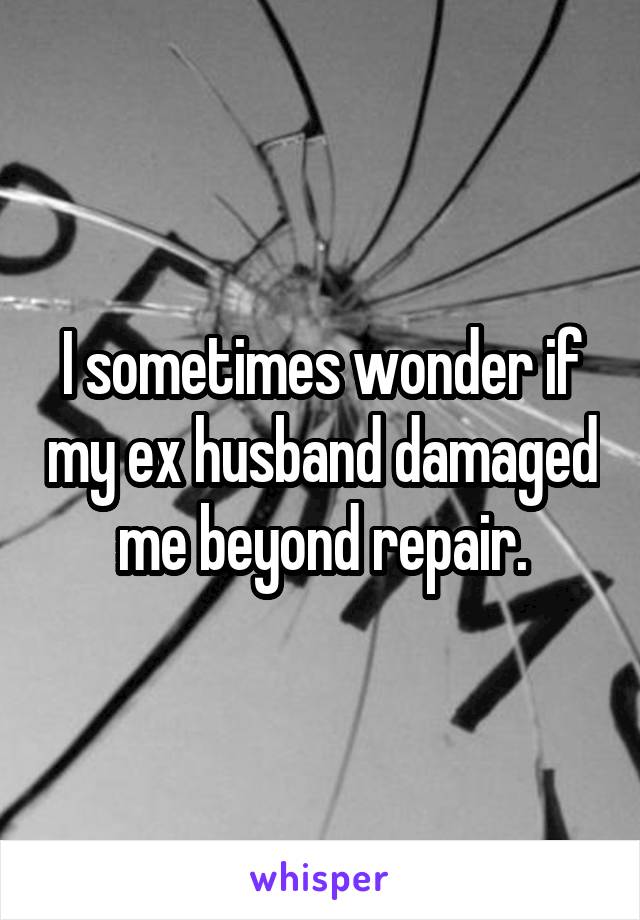 I sometimes wonder if my ex husband damaged me beyond repair.