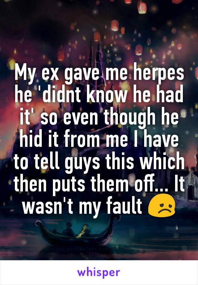 My ex gave me herpes he 'didnt know he had it' so even though he hid it from me I have to tell guys this which then puts them off... It wasn't my fault 😞