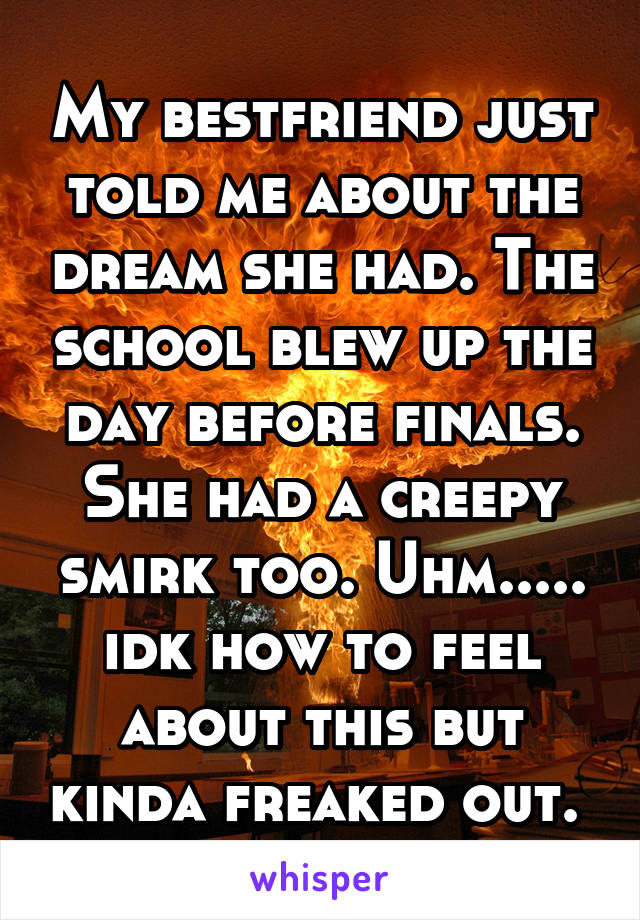 My bestfriend just told me about the dream she had. The school blew up the day before finals. She had a creepy smirk too. Uhm..... idk how to feel about this but kinda freaked out. 