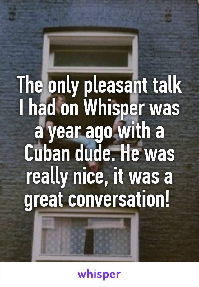 The only pleasant talk I had on Whisper was a year ago with a Cuban dude. He was really nice, it was a great conversation! 