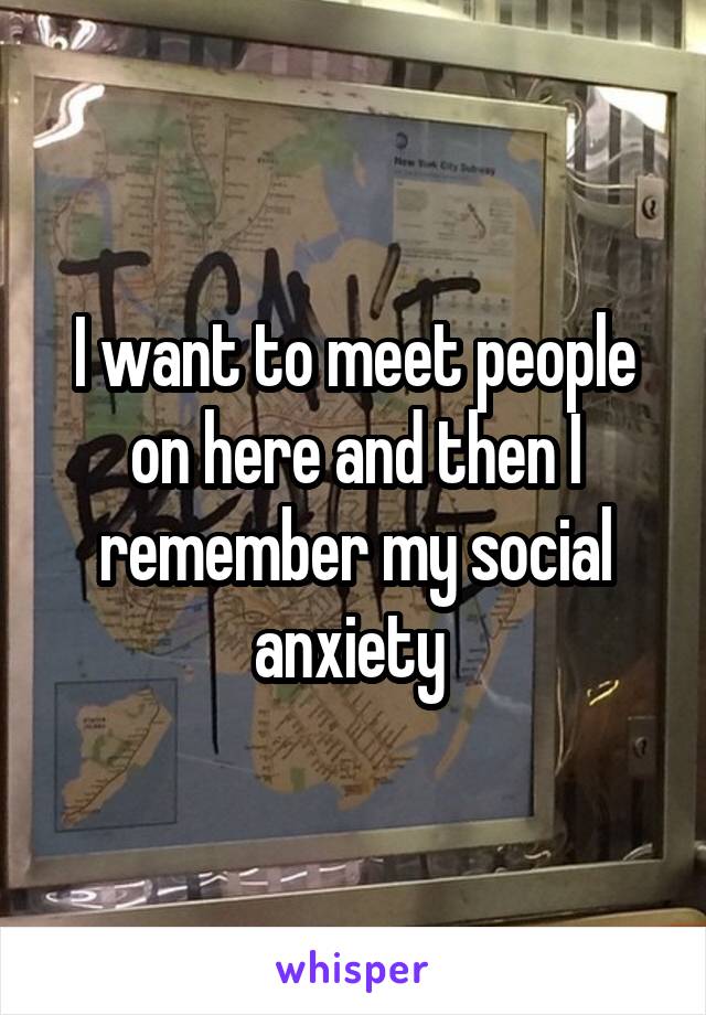 I want to meet people on here and then I remember my social anxiety 