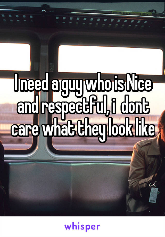 I need a guy who is Nice and respectful, i  dont care what they look like 