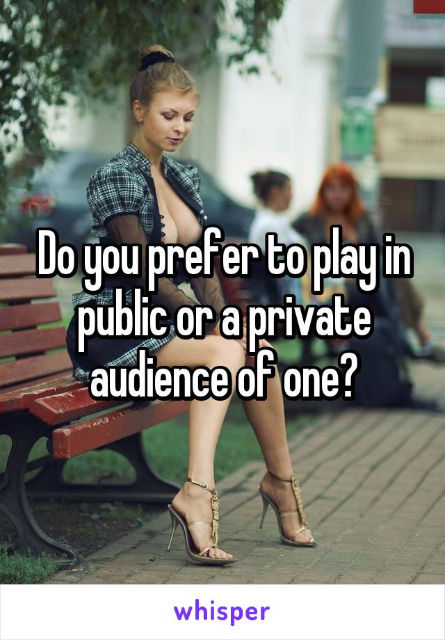 Do you prefer to play in public or a private audience of one?