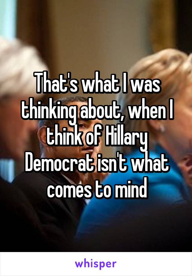 That's what I was thinking about, when I think of Hillary Democrat isn't what comes to mind