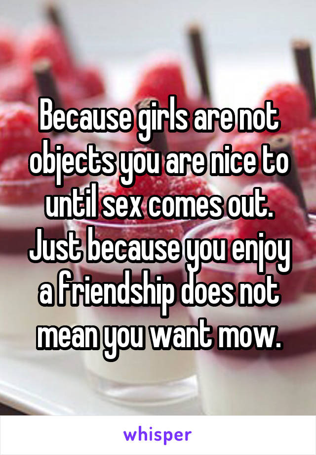 Because girls are not objects you are nice to until sex comes out. Just because you enjoy a friendship does not mean you want mow.