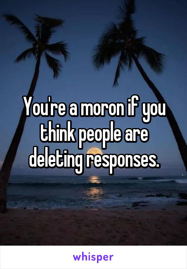 You're a moron if you think people are deleting responses.