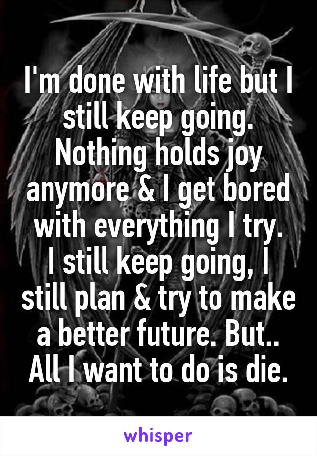 I'm done with life but I still keep going. Nothing holds joy anymore & I get bored with everything I try.
I still keep going, I still plan & try to make a better future. But..
All I want to do is die.