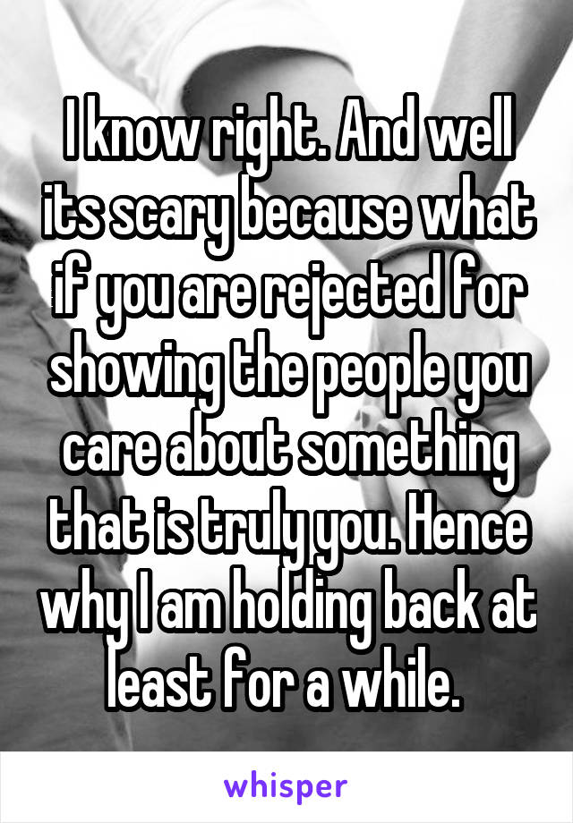 I know right. And well its scary because what if you are rejected for showing the people you care about something that is truly you. Hence why I am holding back at least for a while. 