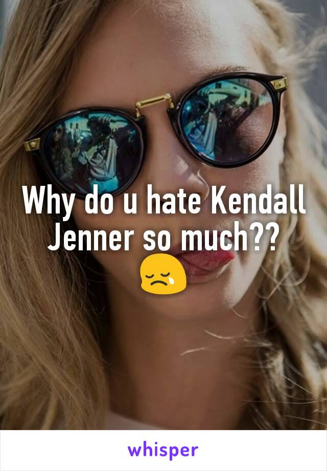 Why do u hate Kendall Jenner so much?? 😢