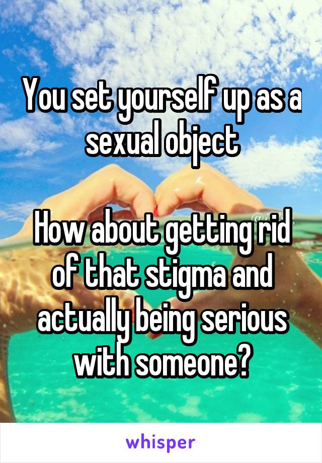 You set yourself up as a sexual object

How about getting rid of that stigma and actually being serious with someone?