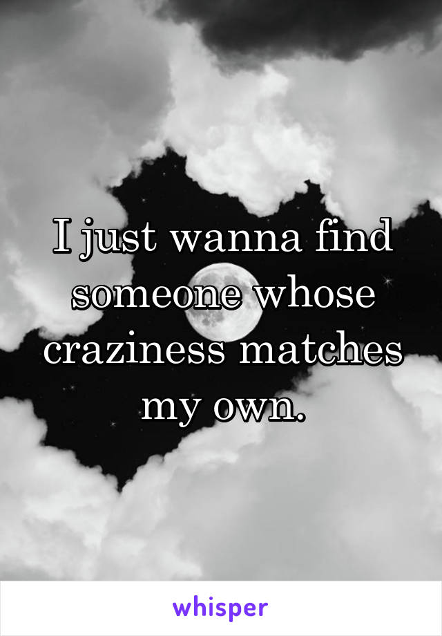 I just wanna find someone whose craziness matches my own.