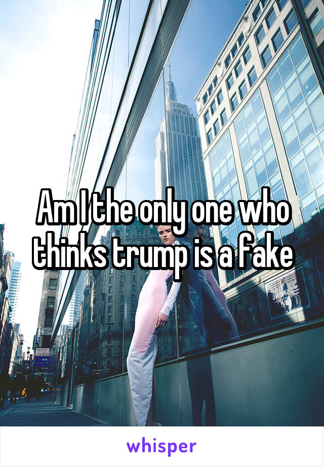 Am I the only one who thinks trump is a fake