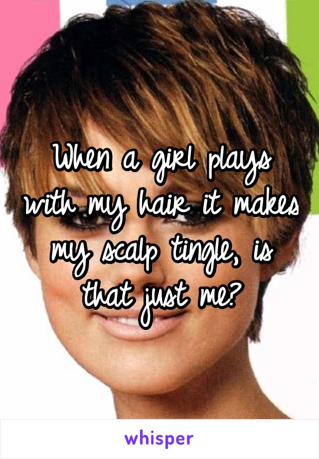 When a girl plays with my hair it makes my scalp tingle, is that just me?