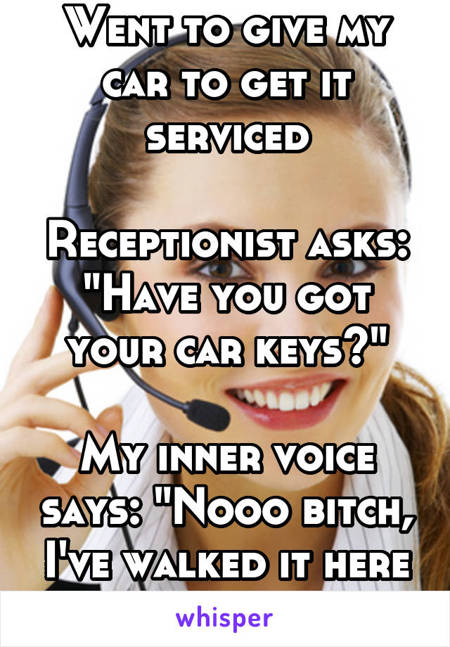 Went to give my car to get it serviced

Receptionist asks: "Have you got your car keys?"

My inner voice says: "Nooo bitch, I've walked it here & left it at home!"