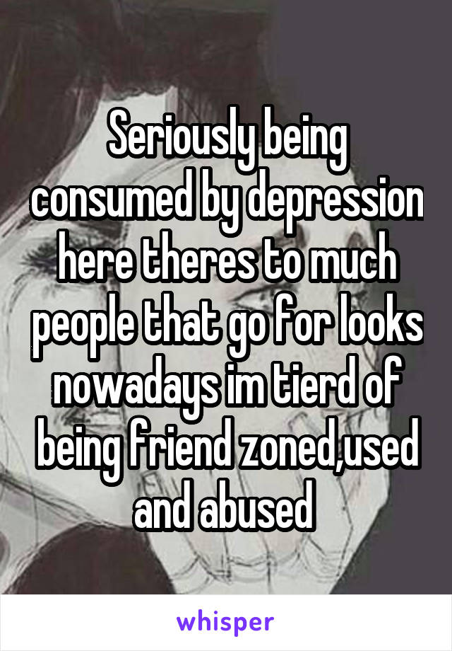 Seriously being consumed by depression here theres to much people that go for looks nowadays im tierd of being friend zoned,used and abused 