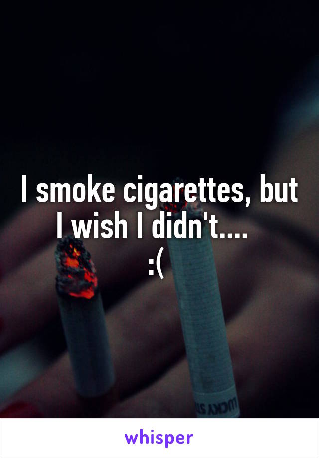 I smoke cigarettes, but I wish I didn't....  
:( 