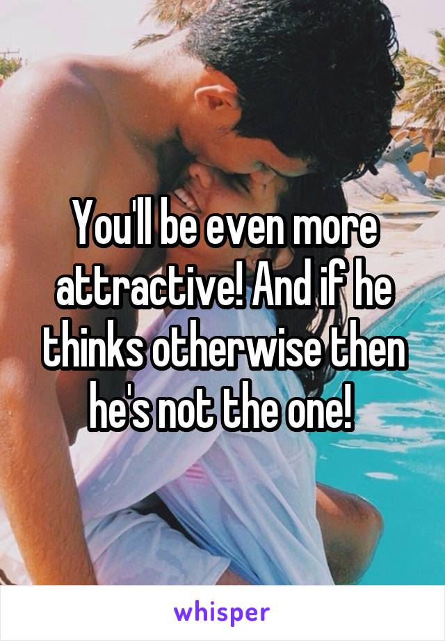 You'll be even more attractive! And if he thinks otherwise then he's not the one! 
