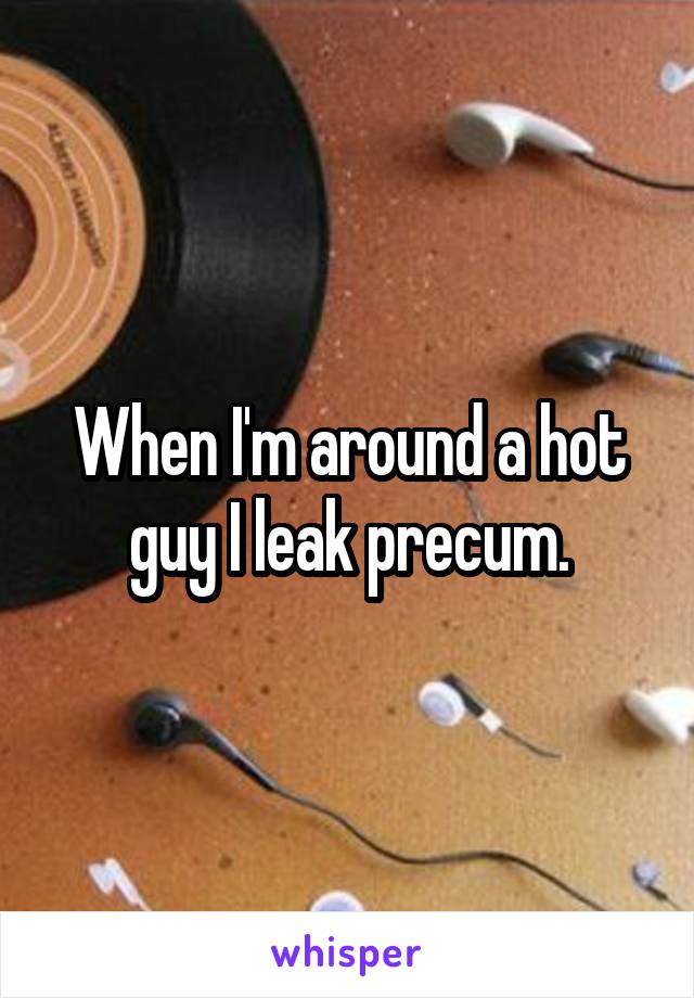 When I'm around a hot guy I leak precum.