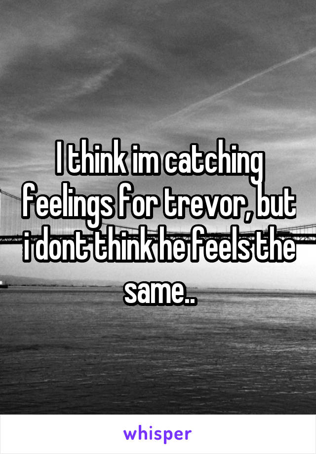 I think im catching feelings for trevor, but i dont think he feels the same..