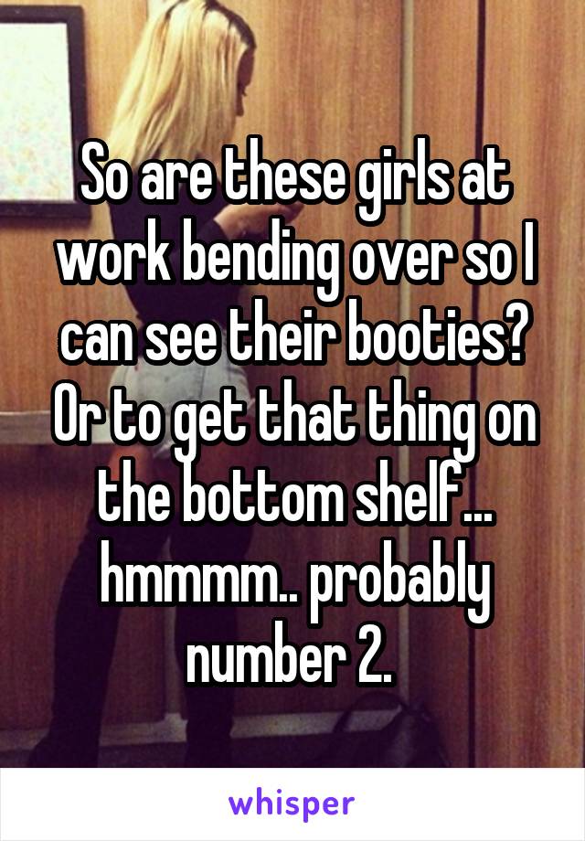 So are these girls at work bending over so I can see their booties? Or to get that thing on the bottom shelf... hmmmm.. probably number 2. 