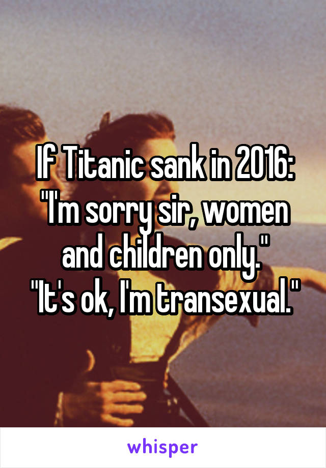 If Titanic sank in 2016:
"I'm sorry sir, women and children only."
"It's ok, I'm transexual."