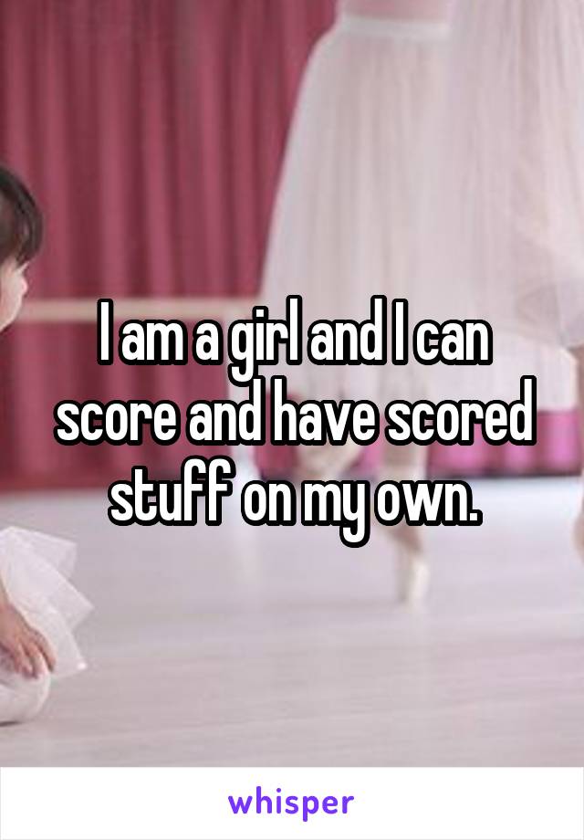 I am a girl and I can score and have scored stuff on my own.