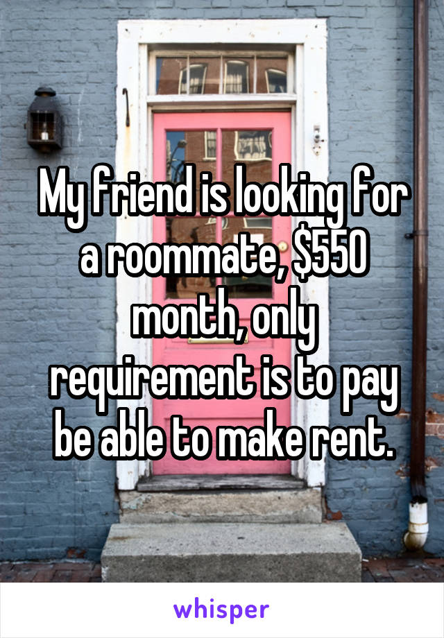 My friend is looking for a roommate, $550 month, only requirement is to pay be able to make rent.