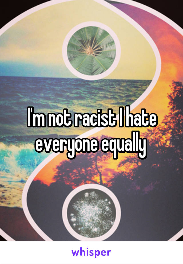 I'm not racist I hate everyone equally 