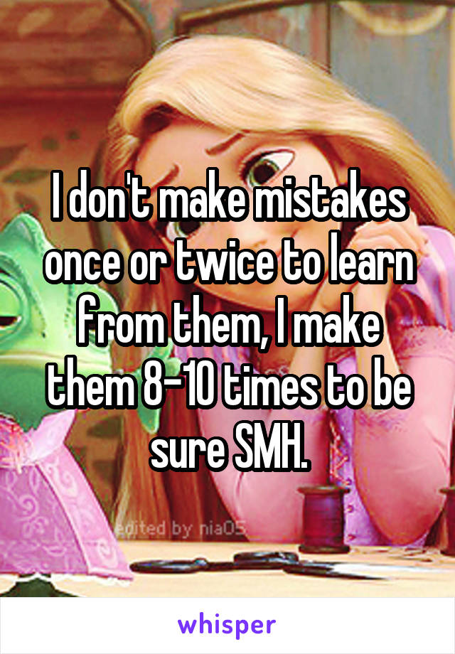 I don't make mistakes once or twice to learn from them, I make them 8-10 times to be sure SMH.