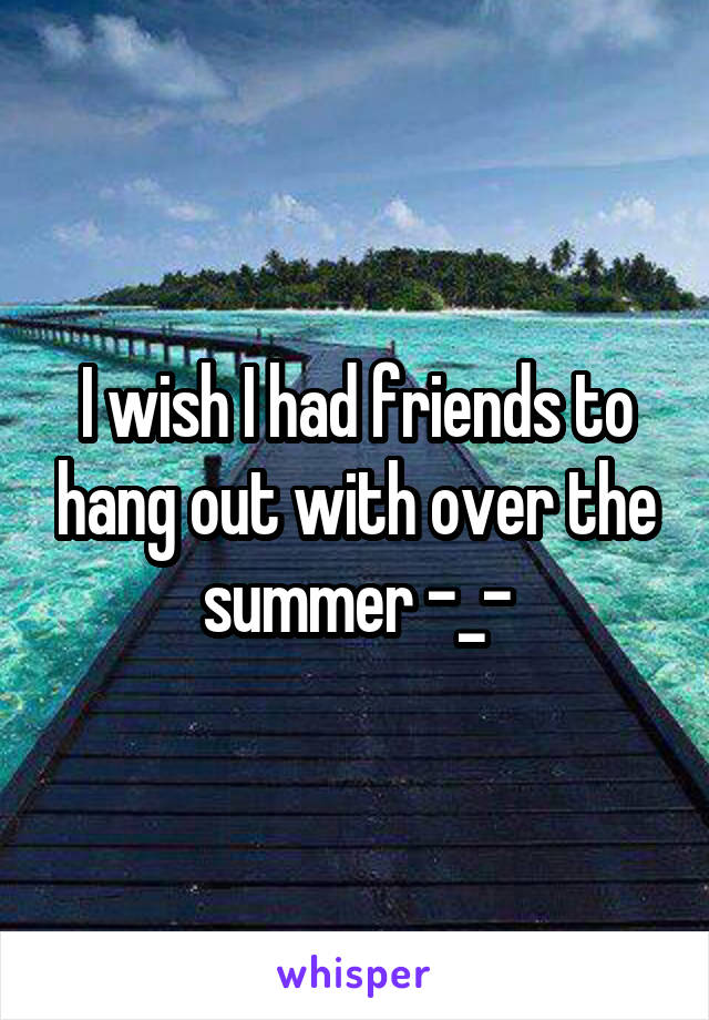 I wish I had friends to hang out with over the summer -_-