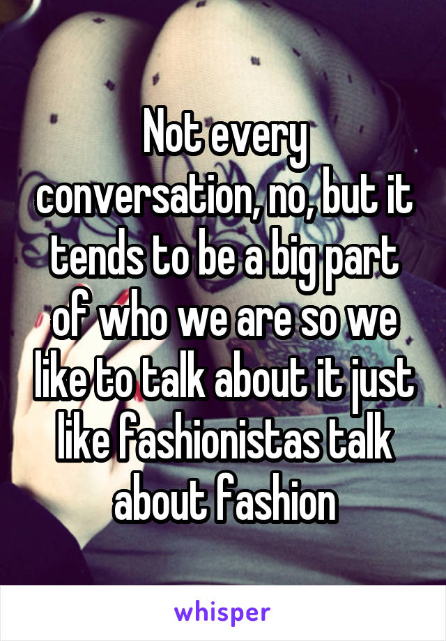 Not every conversation, no, but it tends to be a big part of who we are so we like to talk about it just like fashionistas talk about fashion