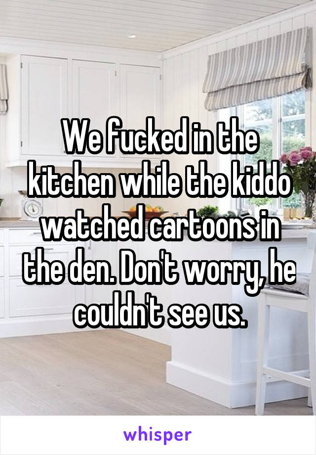 We fucked in the kitchen while the kiddo watched cartoons in the den. Don't worry, he couldn't see us.