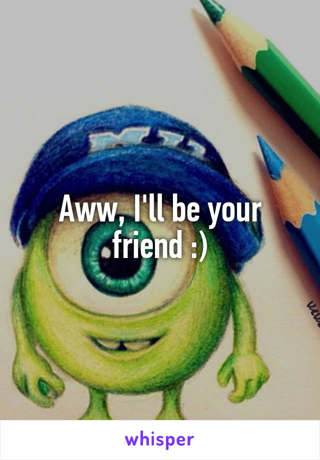 Aww, I'll be your friend :)