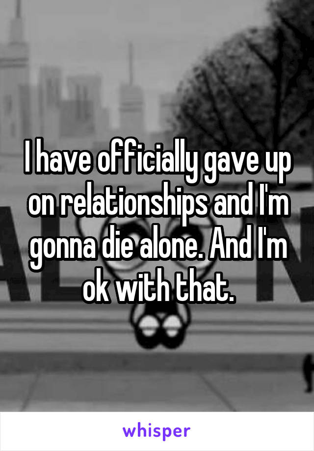 I have officially gave up on relationships and I'm gonna die alone. And I'm ok with that.