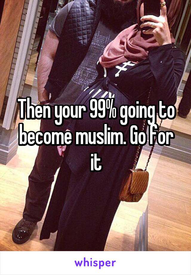 Then your 99% going to become muslim. Go for it