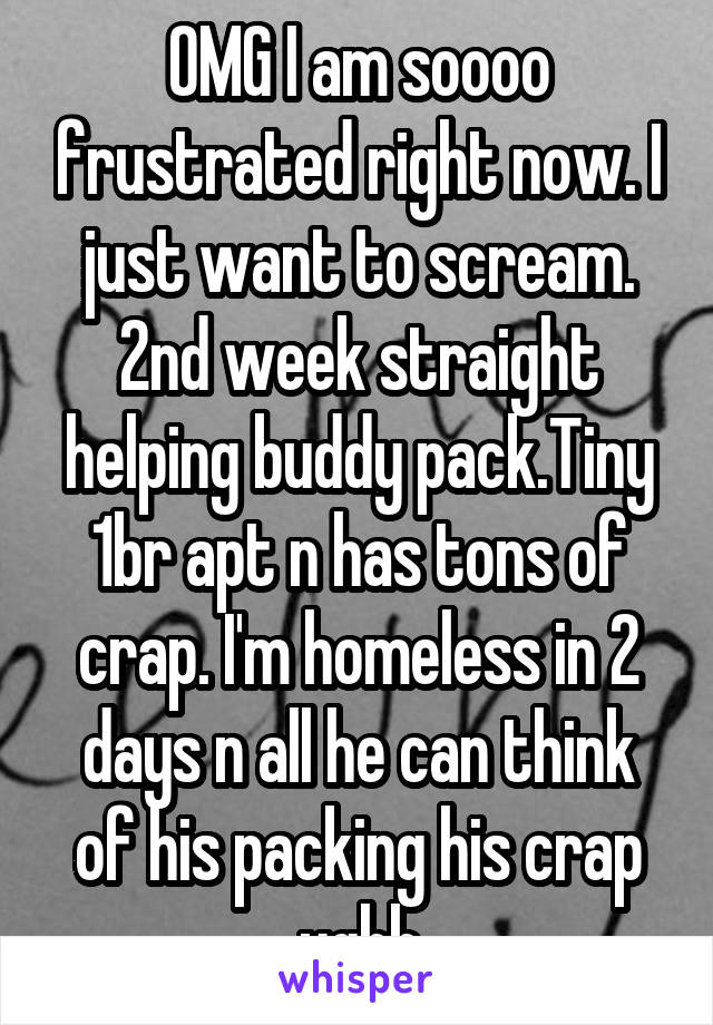 OMG I am soooo frustrated right now. I just want to scream. 2nd week straight helping buddy pack.Tiny 1br apt n has tons of crap. I'm homeless in 2 days n all he can think of his packing his crap ughh