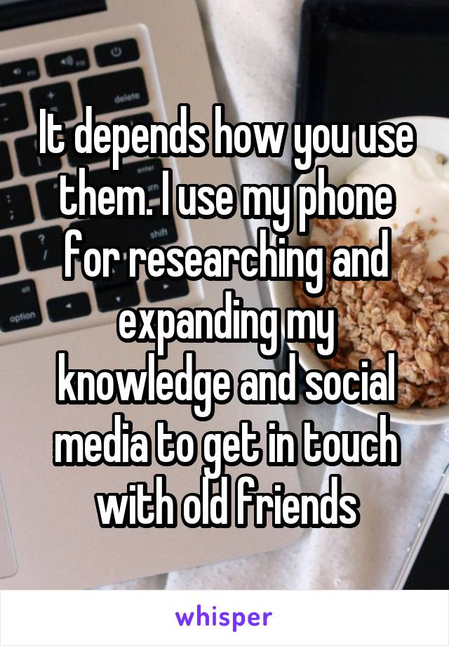 It depends how you use them. I use my phone for researching and expanding my knowledge and social media to get in touch with old friends