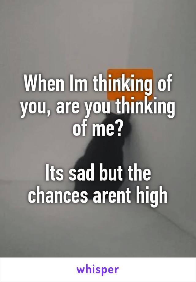 When Im thinking of you, are you thinking of me?

Its sad but the chances arent high